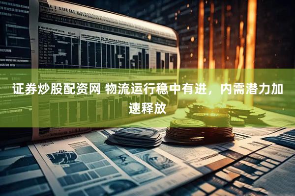 证券炒股配资网 物流运行稳中有进，内需潜力加速释放