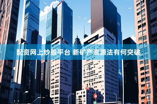配资网上炒股平台 新矿产资源法有何突破