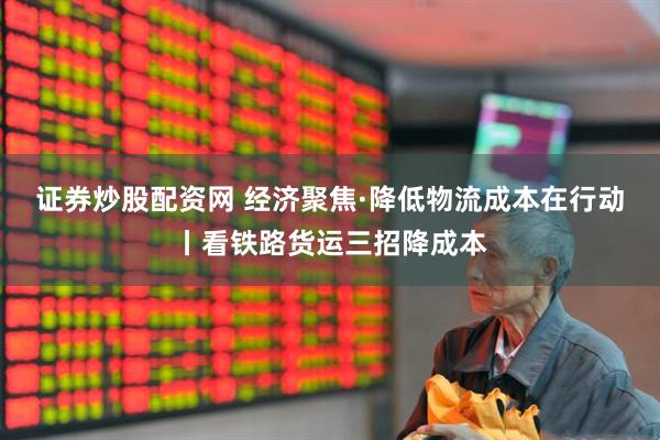 证券炒股配资网 经济聚焦·降低物流成本在行动丨看铁路货运三招降成本
