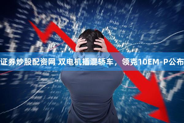 证券炒股配资网 双电机插混轿车，领克10EM-P公布