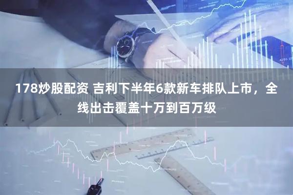 178炒股配资 吉利下半年6款新车排队上市，全线出击覆盖十万到百万级