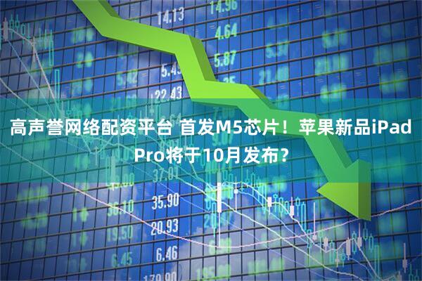 高声誉网络配资平台 首发M5芯片！苹果新品iPad Pro将于10月发布？