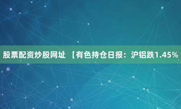 股票配资炒股网址 【有色持仓日报：沪铝跌1.45%