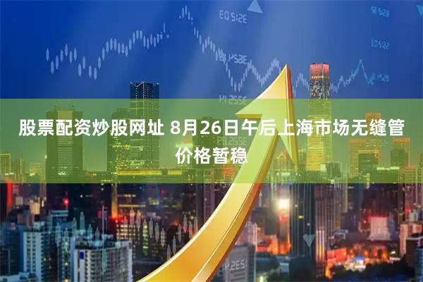 股票配资炒股网址 8月26日午后上海市场无缝管价格暂稳