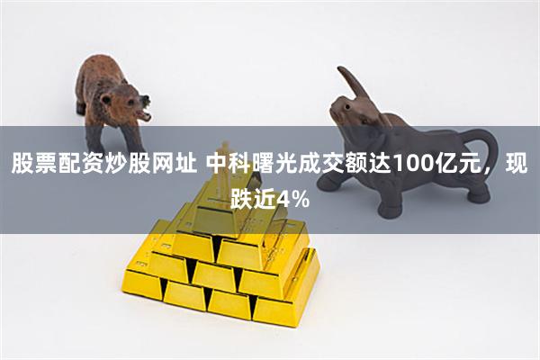 股票配资炒股网址 中科曙光成交额达100亿元，现跌近4%