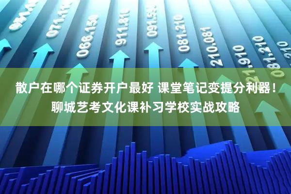 散户在哪个证券开户最好 课堂笔记变提分利器！聊城艺考文化课补习学校实战攻略
