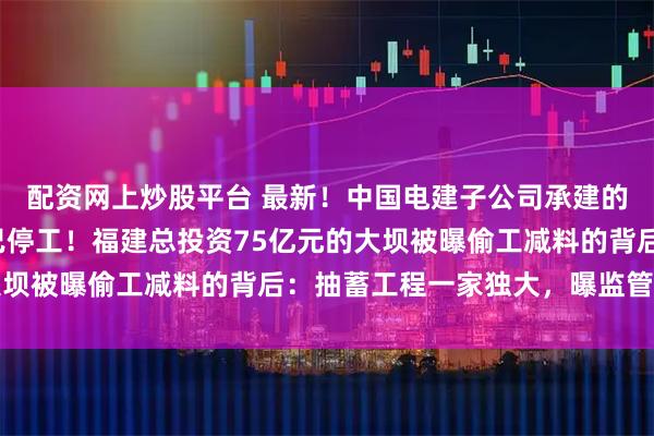 配资网上炒股平台 最新！中国电建子公司承建的永安抽蓄下水库项目已停工！福建总投资75亿元的大坝被曝偷工减料的背后：抽蓄工程一家独大，曝监管漏洞
