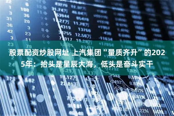 股票配资炒股网址 上汽集团“量质齐升”的2025年：抬头是星辰大海，低头是奋斗实干