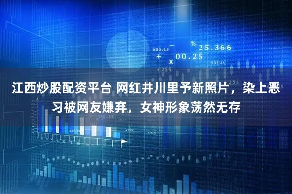 江西炒股配资平台 网红井川里予新照片，染上恶习被网友嫌弃，女神形象荡然无存