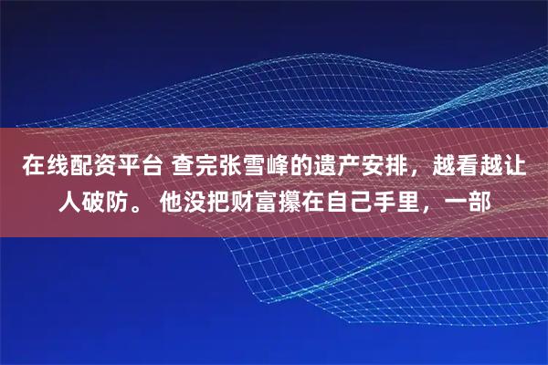 在线配资平台 查完张雪峰的遗产安排，越看越让人破防。 他没把财富攥在自己手里，一部