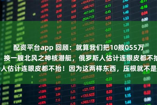 配资平台app 回顾:就算我们把10艘055万吨大驱开到俄罗斯家门口,换一艘北风之神核潜艇,俄罗斯人估计连眼皮都不抬!因为这两样东西,压根就不是一回事