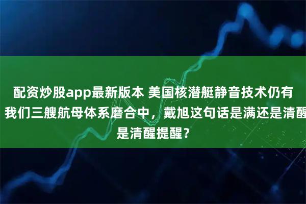 配资炒股app最新版本 美国核潜艇静音技术仍有代差,我们三艘航母体系磨合中,戴旭这句话是满还是清醒提醒?