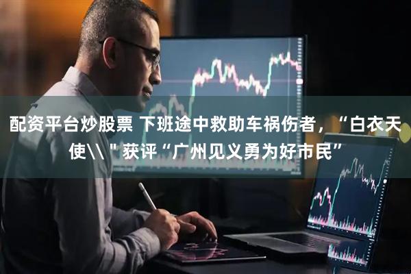 配资平台炒股票 下班途中救助车祸伤者，“白衣天使\＂获评“广州见义勇为好市民”