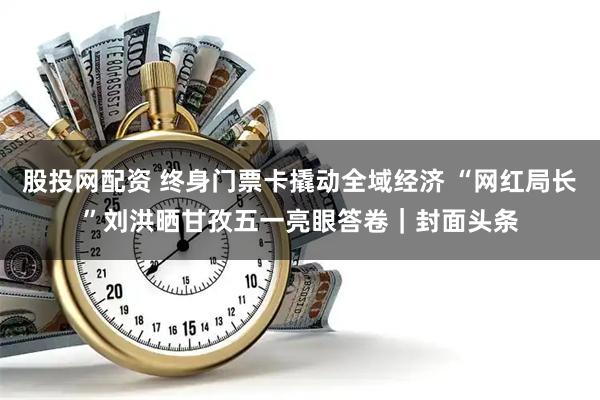 股投网配资 终身门票卡撬动全域经济 “网红局长”刘洪晒甘孜五一亮眼答卷｜封面头条