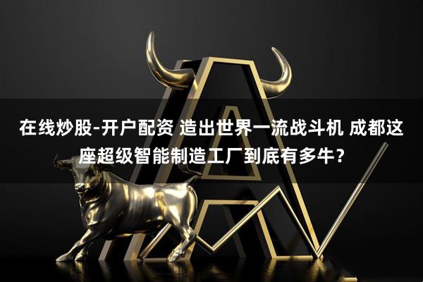 在线炒股-开户配资 造出世界一流战斗机 成都这座超级智能制造工厂到底有多牛？