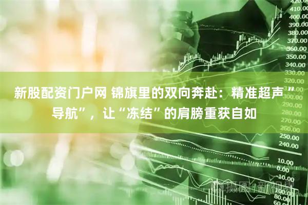 新股配资门户网 锦旗里的双向奔赴：精准超声“导航”，让“冻结”的肩膀重获自如