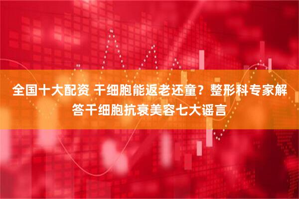 全国十大配资 干细胞能返老还童？整形科专家解答干细胞抗衰美容七大谣言