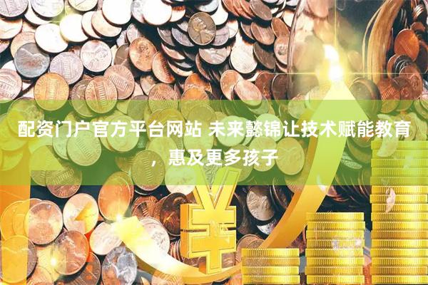 配资门户官方平台网站 未来懿锦让技术赋能教育，惠及更多孩子