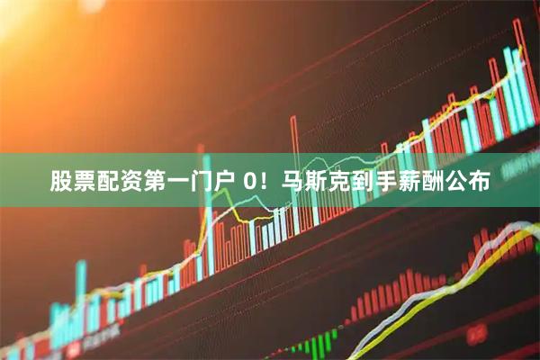 股票配资第一门户 0！马斯克到手薪酬公布