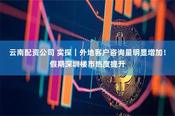 云南配资公司 实探｜外地客户咨询量明显增加！假期深圳楼市热度提升