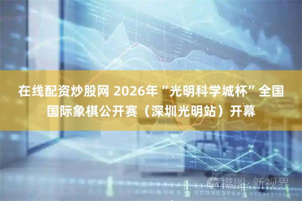 在线配资炒股网 2026年“光明科学城杯”全国国际象棋公开赛（深圳光明站）开幕