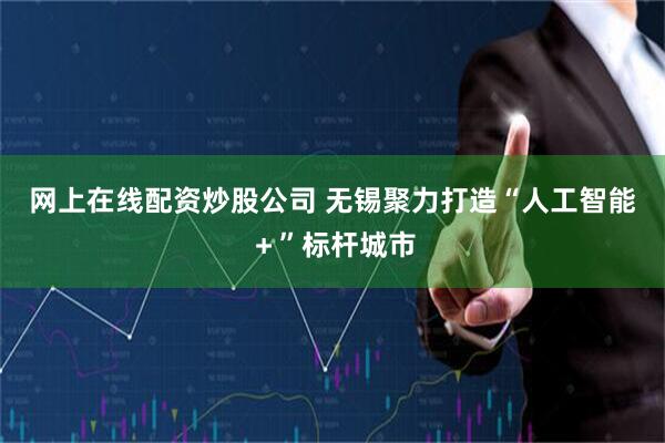 网上在线配资炒股公司 无锡聚力打造“人工智能＋”标杆城市