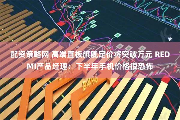 配资策略网 高端直板旗舰定价将突破万元 REDMI产品经理：下半年手机价格很恐怖